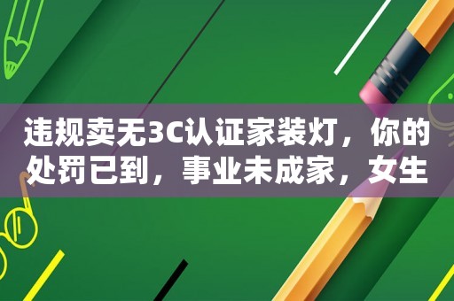 違規賣無3C認證家裝燈，你的處罰已到，事業未成家，女生越來越愁嫁的原因之一