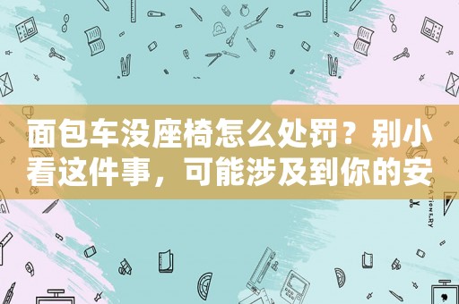 面包車沒座椅怎么處罰？別小看這件事，可能涉及到你的安全問題