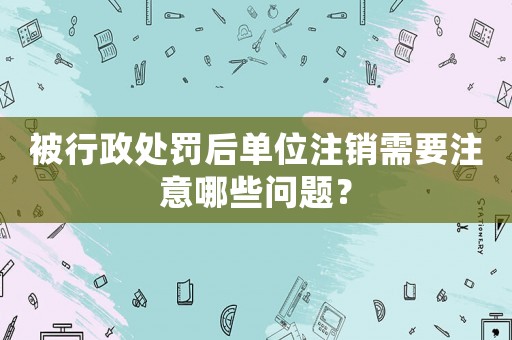 被行政處罰后單位注銷需要注意哪些問題？