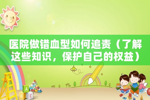 醫院做錯血型如何追責（了解這些知識，保護自己的權益）