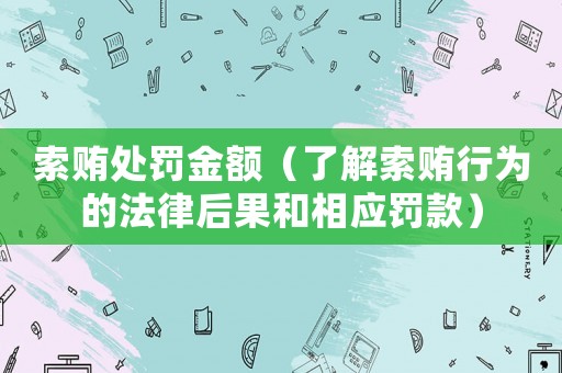 索賄處罰金額（了解索賄行為的法律后果和相應罰款）