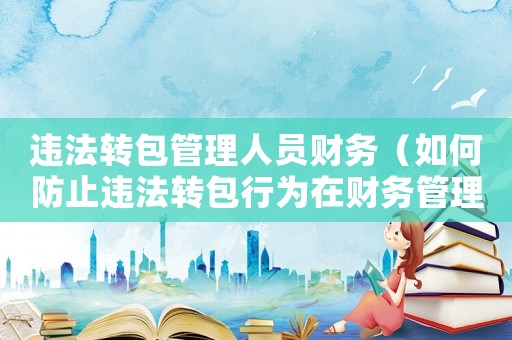 違法轉包管理人員財務（如何防止違法轉包行為在財務管理中發生）