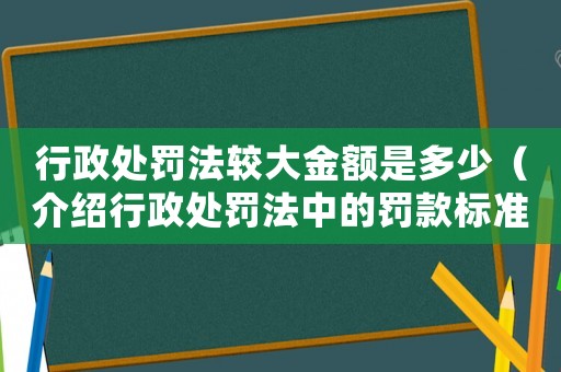 行政處罰法較大金額是多少（介紹行政處罰法中的罰款標準）