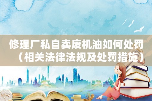 修理廠私自賣廢機油如何處罰（相關法律法規及處罰措施）
