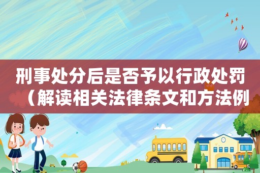 刑事處分后是否予以行政處罰（解讀相關法律條文和方法例子）