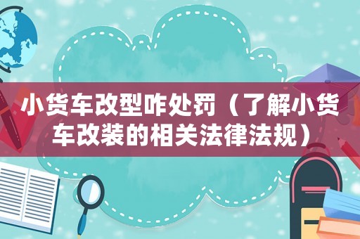 小貨車改型咋處罰（了解小貨車改裝的相關法律法規）
