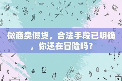 微商賣假貨，合法手段已明確，你還在冒險(xiǎn)嗎？