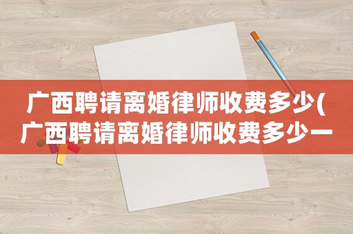 廣西聘請離婚律師收費多少(廣西聘請離婚律師收費多少一個月)