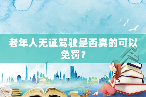 老年人無證駕駛是否真的可以免罰？