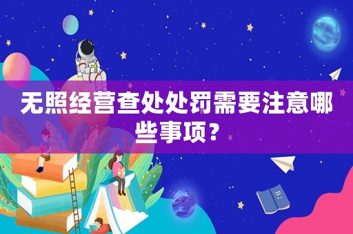 無照經營查處處罰需要注意哪些事項？