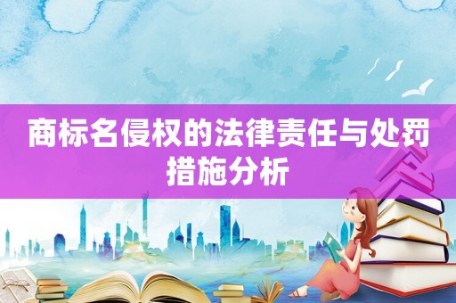 商標名侵權的法律責任與處罰措施分析