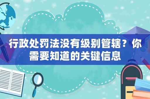 行政處罰法沒有級別管轄？你需要知道的關鍵信息
