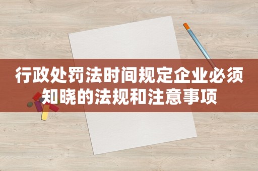 行政處罰法時間規(guī)定企業(yè)必須知曉的法規(guī)和注意事項