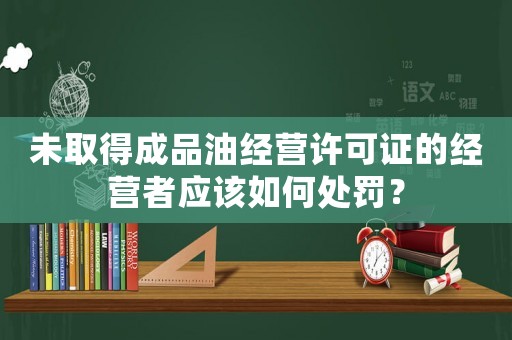 未取得成品油經營許可證的經營者應該如何處罰？
