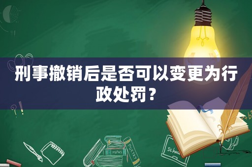 刑事撤銷后是否可以變更為行政處罰？