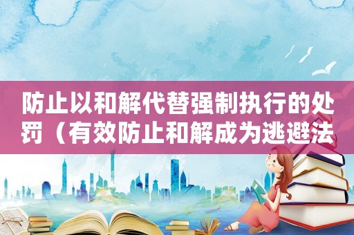 防止以和解代替強(qiáng)制執(zhí)行的處罰（有效防止和解成為逃避法律責(zé)任的方式）