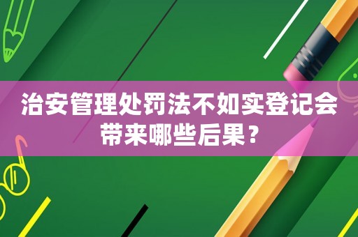 治安管理處罰法不如實登記會帶來哪些后果？