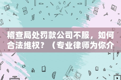 稽查局處罰款公司不服，如何合法維權？（專業律師為你介紹）