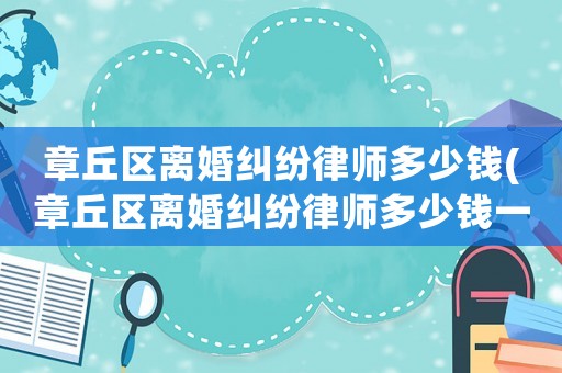 章丘區離婚糾紛律師多少錢(章丘區離婚糾紛律師多少錢一個月)