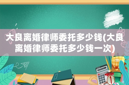 大良離婚律師委托多少錢(大良離婚律師委托多少錢一次)