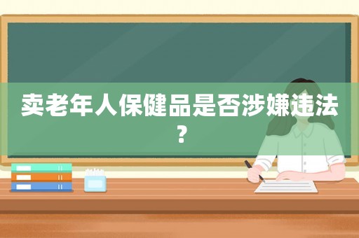 賣老年人保健品是否涉嫌違法？