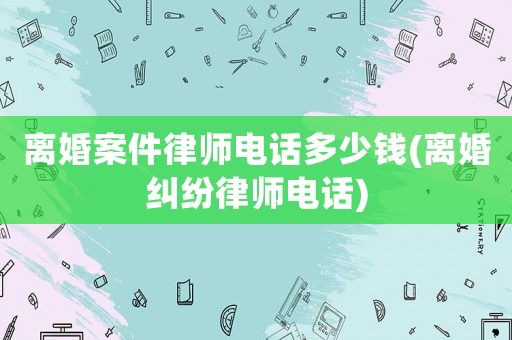 離婚案件律師電話多少錢(離婚糾紛律師電話)
