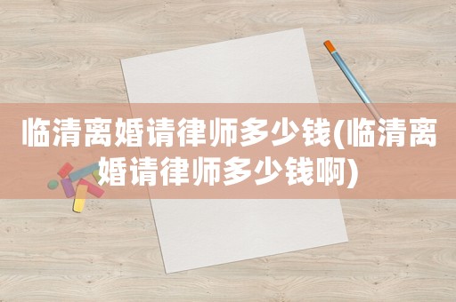 臨清離婚請律師多少錢(臨清離婚請律師多少錢啊)