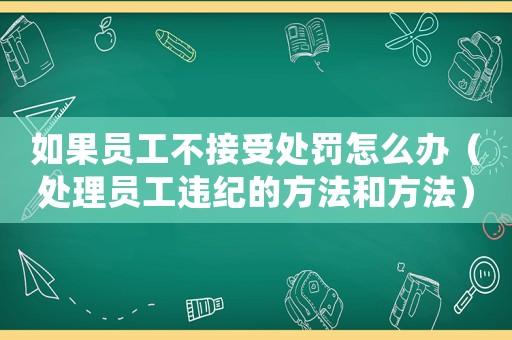 如果員工不接受處罰怎么辦（處理員工違紀的方法和方法）