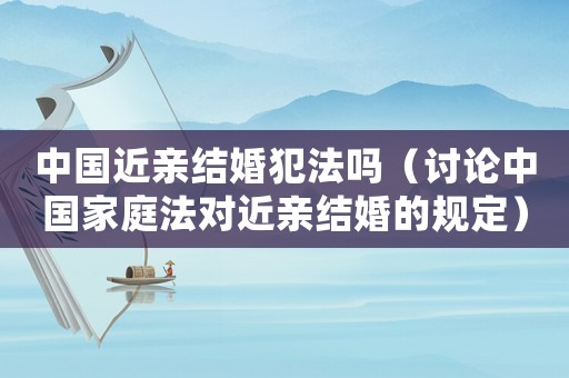中國近親結(jié)婚犯法嗎（討論中國家庭法對近親結(jié)婚的規(guī)定）