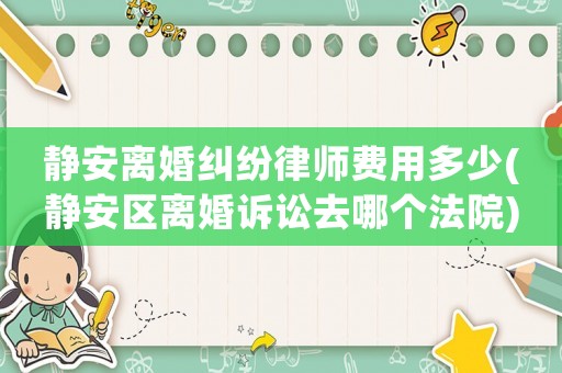 靜安離婚糾紛律師費用多少(靜安區離婚訴訟去哪個法院)