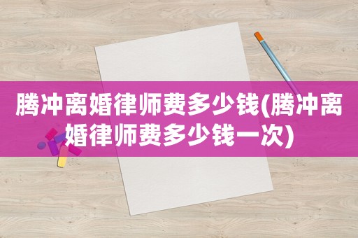 騰沖離婚律師費多少錢(騰沖離婚律師費多少錢一次)