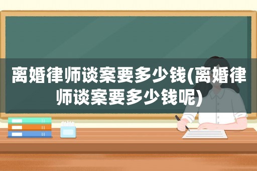 離婚律師談案要多少錢(離婚律師談案要多少錢呢)