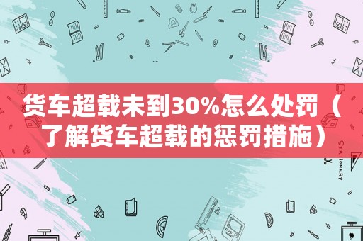 貨車超載未到30%怎么處罰（了解貨車超載的懲罰措施）