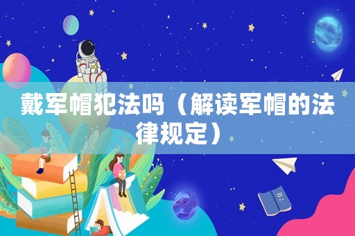 戴軍帽犯法嗎（解讀軍帽的法律規(guī)定）