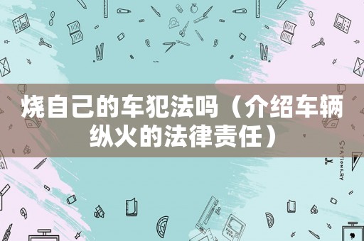 燒自己的車犯法嗎（介紹車輛縱火的法律責任）