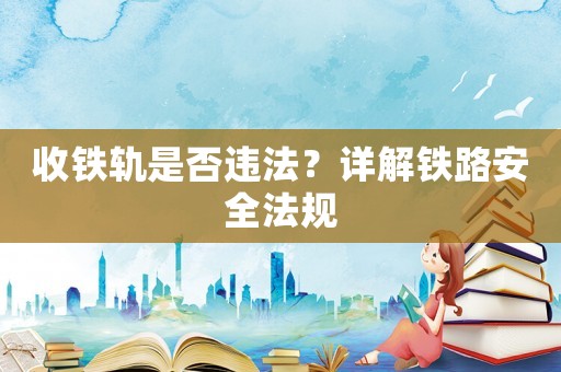 收鐵軌是否違法？詳解鐵路安全法規(guī)
