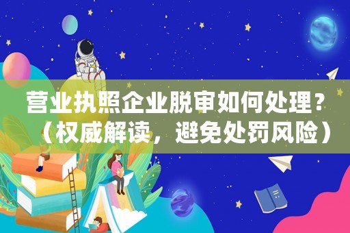營業執照企業脫審如何處理？（權威解讀，避免處罰風險）