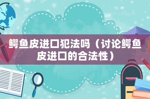 鱷魚皮進口犯法嗎（討論鱷魚皮進口的合法性）