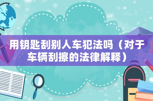 用鑰匙刮別人車犯法嗎（對于車輛刮擦的法律解釋）