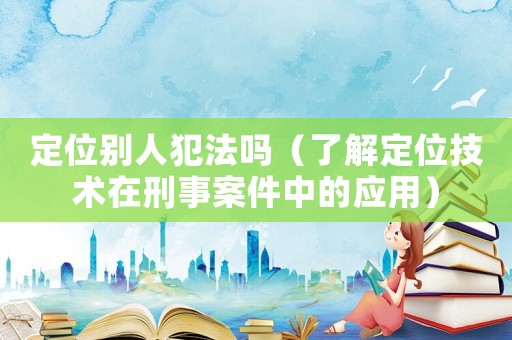 定位別人犯法嗎（了解定位技術在刑事案件中的應用）