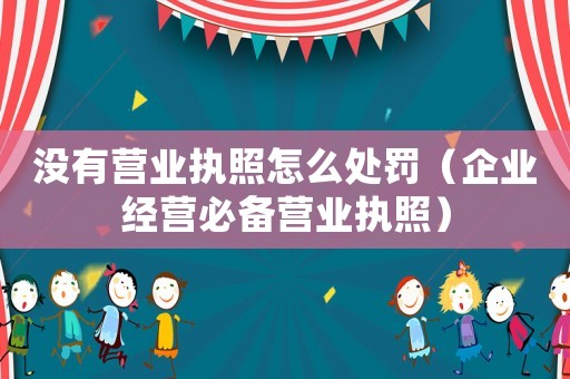 沒有營業執照怎么處罰（企業經營必備營業執照）