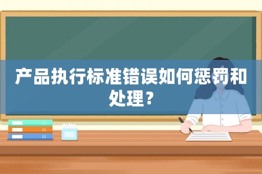 產(chǎn)品執(zhí)行標(biāo)準(zhǔn)錯(cuò)誤如何懲罰和處理？