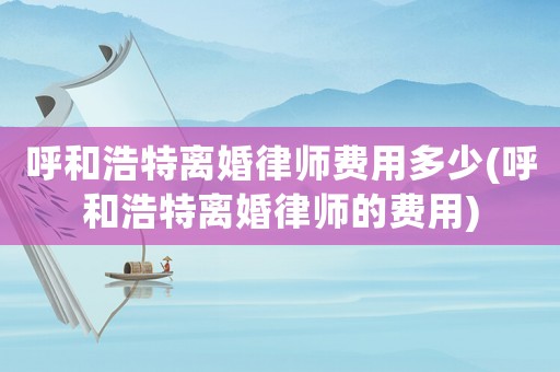呼和浩特離婚律師費用多少(呼和浩特離婚律師的費用)