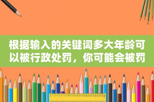 根據(jù)輸入的關(guān)鍵詞多大年齡可以被行政處罰，你可能會(huì)被罰款到什么程度？