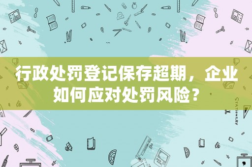行政處罰登記保存超期，企業如何應對處罰風險？