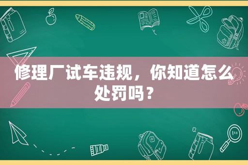 修理廠試車違規，你知道怎么處罰嗎？