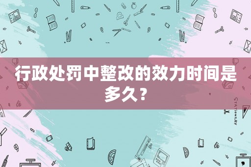 行政處罰中整改的效力時間是多久？