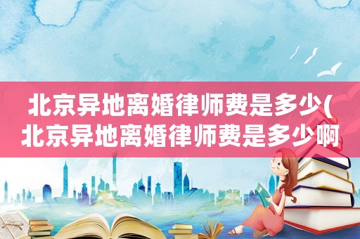 北京異地離婚律師費是多少(北京異地離婚律師費是多少啊)