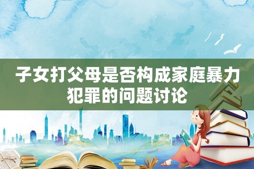 子女打父母是否構成家庭暴力犯罪的問題討論