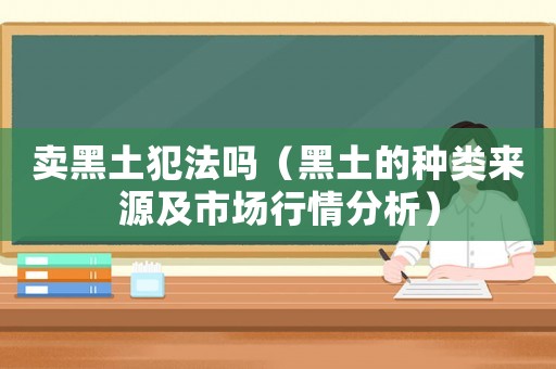 賣黑土犯法嗎（黑土的種類來源及市場行情分析）
